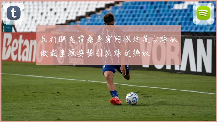 瓦科晒克雷桑身穿阿根廷复古球衣做戴皇冠姿势引发球迷热议