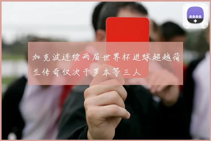 加克波连续两届世界杯进球超越荷兰传奇仅次于罗本等三人