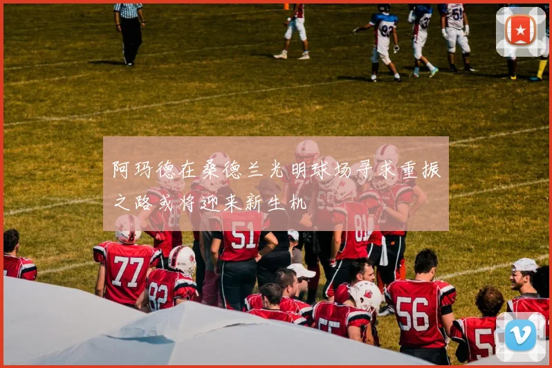 阿玛德在桑德兰光明球场寻求重振之路或将迎来新生机