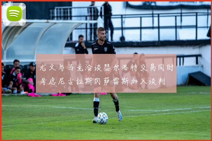 尤文与马竞洽谈瑟尔洛特交易同时考虑尼古拉斯冈萨雷斯加入谈判