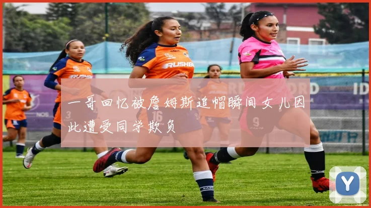 一哥回忆被詹姆斯追帽瞬间女儿因此遭受同学欺负
