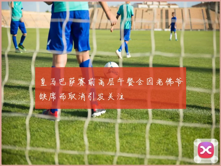 皇马巴萨赛前高层午餐会因老佛爷缺席而取消引发关注