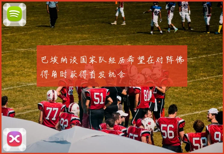 巴埃纳谈国家队经历希望在对阵佛得角时获得首发机会