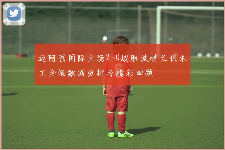 迈阿密国际主场2-0战胜波特兰伐木工全场数据分析与精彩回顾