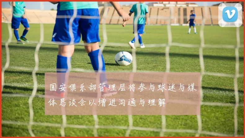 国安俱乐部管理层将参与球迷与媒体恳谈会以增进沟通与理解