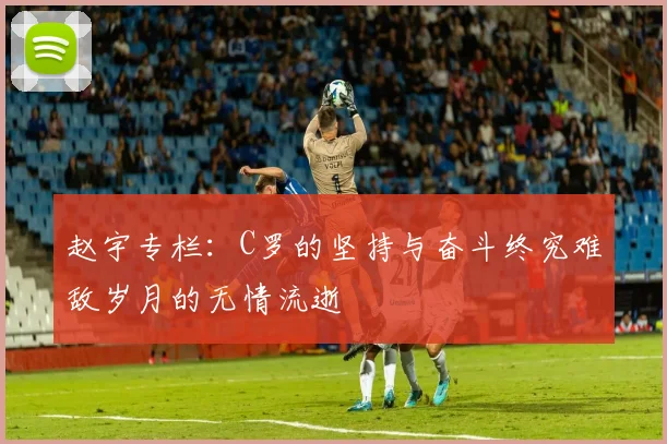 赵宇专栏：C罗的坚持与奋斗终究难敌岁月的无情流逝